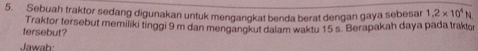 Sebuah traktor sedang digunakan untuk mengangkat benda berat dengan gaya sebesan 1,2* 10^4N
Traktor tersebut memiliki tinggi 9 m dan mengangkut dalam waktu 15 s. Berapakah daya pada traktor 
tersebut? 
Jawab: