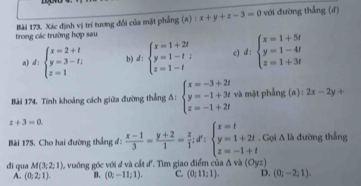 Xác định vị trí tương đổi của mặt phẳng (α) : x+y+z-3=0 với đường thẳng (d)
trong các trường hợp sau
a) d : beginarrayl x=2+t y=3-t; z=1endarray. b) d:beginarrayl x=1+2t y=1-t; z=1-tendarray. c) d:beginarrayl x=1+5t y=1-4t z=1+3tendarray.
Bài 174. Tính khoảng cách giữa đường thẳng Δ: beginarrayl x=-3+2t y=-1+3t z=-1+2tendarray. và mặt phẳng (α) : 2x-2y+
z+3=0. 
Bài 175. Cho hai đường thẳng đ:  (x-1)/3 = (y+2)/1 = z/1 ; d':beginarrayl x=t y=1+2t z=-1+tendarray.. Gọi △ 1a đường thẳng
đi qua M(3;2;1) , vuông góc với đ và cắt d'. Tìm giao điểm của △ và (Oyz)
A. (0;2;1). B. (0;-11;1). C. (0;11;1). D. (0;-2;1).