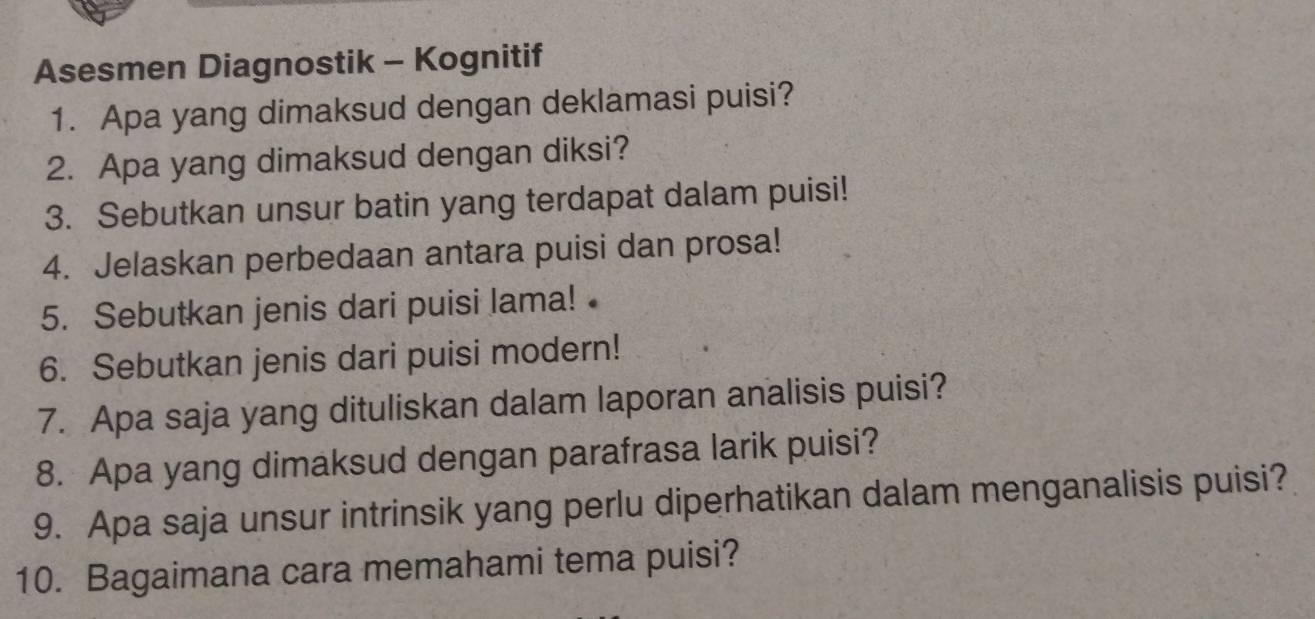 Asesmen Diagnostik - Kognitif 
1. Apa yang dimaksud dengan deklamasi puisi? 
2. Apa yang dimaksud dengan diksi? 
3. Sebutkan unsur batin yang terdapat dalam puisi! 
4. Jelaskan perbedaan antara puisi dan prosa! 
5. Sebutkan jenis dari puisi lama! 
6. Sebutkan jenis dari puisi modern! 
7. Apa saja yang dituliskan dalam laporan analisis puisi? 
8. Apa yang dimaksud dengan parafrasa larik puisi? 
9. Apa saja unsur intrinsik yang perlu diperhatikan dalam menganalisis puisi? 
10. Bagaimana cara memahami tema puisi?