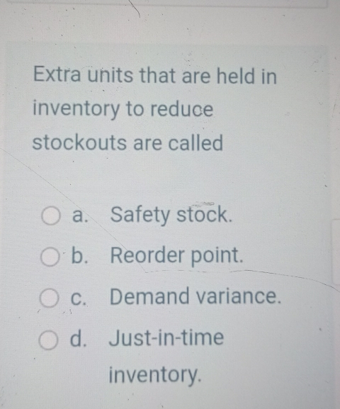 Extra units that are held in
inventory to reduce
stockouts are called
a. Safety stock.
b. Reorder point.
c. Demand variance.
d. Just-in-time
inventory.