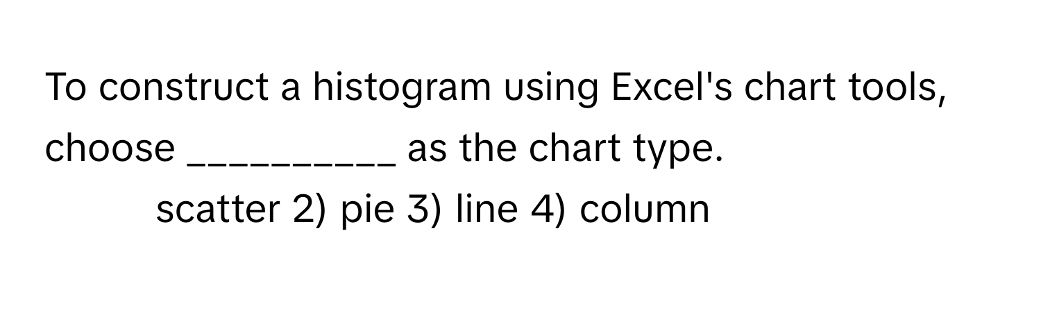 To construct a histogram using Excel's chart tools, choose __________ as the chart type.

1) scatter 2) pie 3) line 4) column