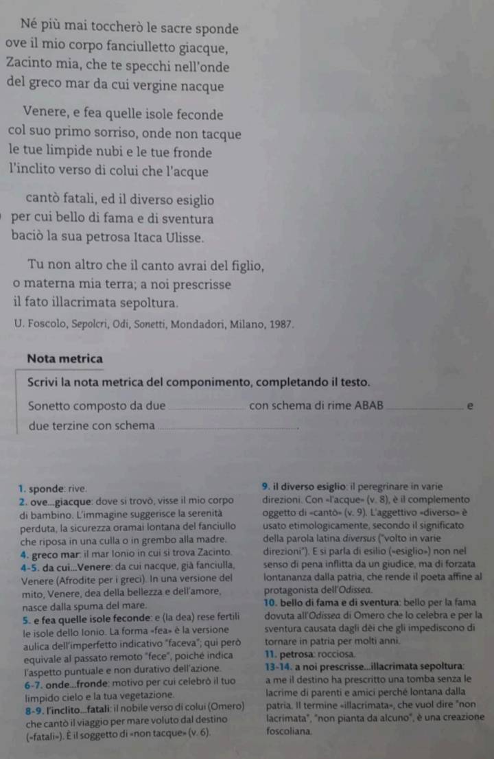 Né più mai toccherò le sacre sponde
ove il mio corpo fanciulletto giacque,
Zacinto mia, che te specchi nell’onde
del greco mar da cui vergine nacque
Venere, e fea quelle isole feconde
col suo primo sorriso, onde non tacque
le tue limpide nubi e le tue fronde
l'inclito verso di colui che l’acque
cantò fatali, ed il diverso esiglio
per cui bello di fama e di sventura
baciò la sua petrosa Itaca Ulisse.
Tu non altro che il canto avrai del figlio,
o materna mia terra; a noi prescrisse
il fato illacrimata sepoltura.
U. Foscolo, Sepolcri, Odi, Sonetti, Mondadori, Milano, 1987.
Nota metrica
Scrivi la nota metrica del componimento, completando il testo.
Sonetto composto da due _con schema di rime ABAB _e
due terzine con schema_
1. sponde: rive. 9. iI diverso esiglio: il peregrinare in varie
2. ove...giacque: dove si trovō, visse il mio corpo direzioni. Con «l'acque» (v,8) , è il complemento
di bambino. L'immagine suggerisce la serenità oggetto di «cantò» (v.9).  L'aggettivo «diverso» è
perduta, la sicurezza oramai lontana del fanciullo usato etimologicamente, secondo il significato
che riposa in una culla o in grembo alla madre. della parola latina diversus (''volto in varie
4. greco mar: il mar Ionio in cui si trova Zacinto. direzioni"). E si parla di esilio (»esiglio») non nel
4-5. da cui..Venere: da cui nacque, già fanciulla, senso di pena inflitta da un giudice, ma di forzata
Venere (Afrodite per i greci). In una versione del lontananza dalla patria, che rende il poeta affine al
mito, Venere, dea della bellezza e dell'amore, protagonista dell'Odissea.
nasce dalla spuma del mare. 10. bello di fama e di sventura: bello per la fama
5. e fea quelle isole feconde: e (la dea) rese fertili dovuta all'Odissea di Omero che lo celebra e per la
le isole dello Ionio. La forma «fea» è la versione sventura causata dagli dèi che gli impediscono di
aulica dell'imperfetto indicativo "faceva"; qui però tornare in patria per molti anni.
equivale al passato remoto "fece", poiché indica 11. petrosa: rocciosa.
l'aspetto puntuale e non durativo dell'azione. 13-14. a noi prescrisse...illacrimata sepoltura:
6-7. onde...fronde: motivo per cui celebrò il tuo a me il destino ha prescritto una tomba senza le
limpido cielo e la tua vegetazione. lacrime di parenti e amici perché lontana dalla
8-9. l'inclito...fatali: il nobile verso di colui (Omero) patria. Il termine «illacrimata», che vuol dire "non
che cantò il viaggio per mare voluto dal destino lacrimata", "non pianta da alcuno", è una creazione
(=fatali»). È il soggetto di »non tacque» (v. 6). foscoliana.