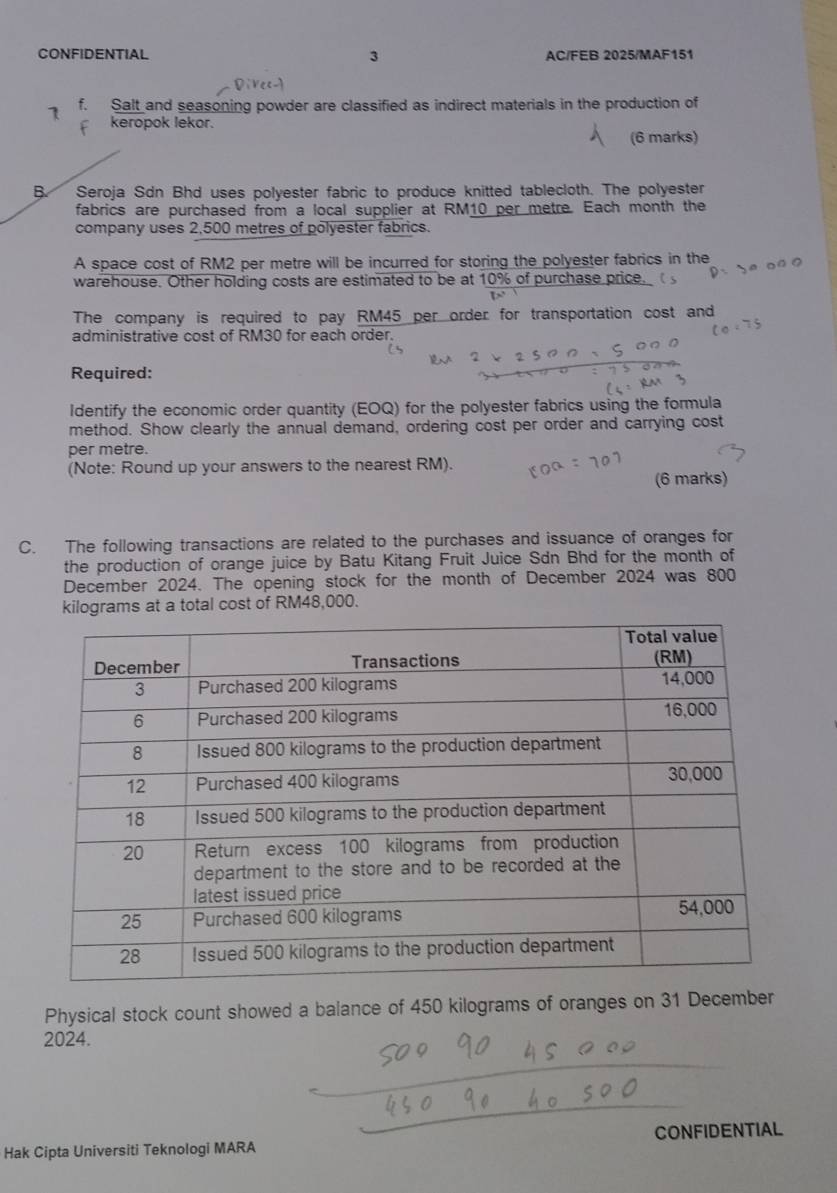 CONFIDENTIAL AC/FEB 2025/MAF151 
3 
1 f. Salt and seasoning powder are classified as indirect materials in the production of 
keropok lekor. 
(6 marks) 
B. Seroja Sdn Bhd uses polyester fabric to produce knitted tablecloth. The polyester 
fabrics are purchased from a local supplier at RM10 per metre. Each month the 
company uses 2,500 metres of polyester fabrics. 
A space cost of RM2 per metre will be incurred for storing the polyester fabrics in the 
warehouse. Other holding costs are estimated to be at 10% of purchase price. 
The company is required to pay RM45 per order for transportation cost and 
administrative cost of RM30 for each order. 
Required: 
Identify the economic order quantity (EOQ) for the polyester fabrics using the formula 
method. Show clearly the annual demand, ordering cost per order and carrying cost 
per metre. 
(Note: Round up your answers to the nearest RM). 
(6 marks) 
C. The following transactions are related to the purchases and issuance of oranges for 
the production of orange juice by Batu Kitang Fruit Juice Sdn Bhd for the month of 
December 2024. The opening stock for the month of December 2024 was 800
kilograms at a total cost of RM48,000. 
Physical stock count showed a balance of 450 kilograms of oranges on 31 December 
2024. 
CONFIDENTIAL 
Hak Cipta Universiti Teknologi MARA