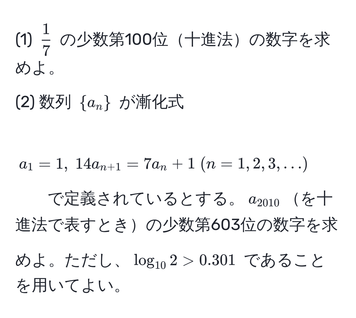 (1) $ 1/7 $ の少数第100位十進法の数字を求めよ。  
(2) 数列 $a_n$ が漸化式  
$a_1=1, ; 14a_n+1=7a_n+1 ; (n=1,2,3,...)$  
で定義されているとする。$a_2010$を十進法で表すときの少数第603位の数字を求めよ。ただし、$log_102>0.301$ であることを用いてよい。