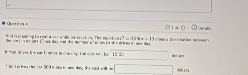 □ 1 pt つ 1 ① Details 
Yoni is planning to rent a car while on vacation. The equation C=0.29m+10 models the relation between 
the cost in dollars C per day and the number of miles m she drives in one day. 
If Yoni drives the car 0 miles in one day, the cost will be 12.03 □ □  dollars 
If Yoni drives the car 500 miles in one day, the cost will be □ dollars