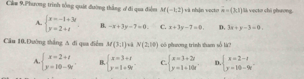 Câu 9.Phương trình tổng quát đường thẳng ơ đi qua điểm M(-1;2) và nhận vectơ vector n=(3;1) là vectơ chỉ phương.
A. beginarrayl x=-1+3t y=2+tendarray.. B. -x+3y-7=0. C. x+3y-7=0. D. 3x+y-3=0. 
Câu 10.Đường thắng △ di qua điểm M(3;1) và N(2;10) có phương trình tham số là?
A. beginarrayl x=2+t y=10-9tendarray.. B. beginarrayl x=3+t y=1+9tendarray.. C. beginarrayl x=3+2t y=1+10tendarray.. D. beginarrayl x=2-t y=10-9tendarray..