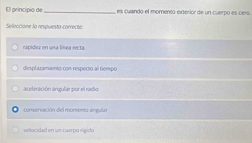 El principio de _es cuando el momento exterior de un cuerpo es cero.
Seleccione la respuesta correcta:
rapidez en una línea recta.
desplazamiento con respecto al tiempo
aceleración angular por el radio
conservación del momento angular
velocidad en un cuerpo rígido