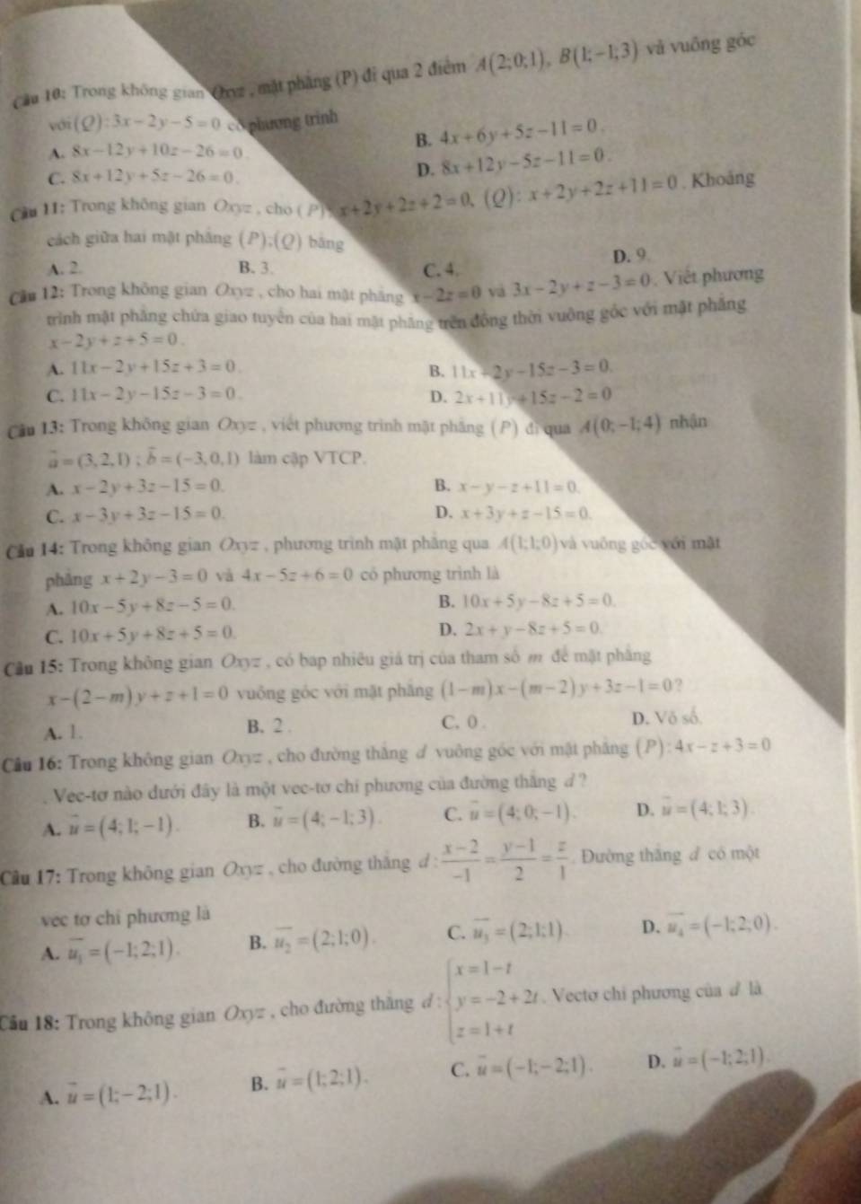 Cầu 10: Trong không gian Cuz , mặt phẳng (P) đỉ qua 2 điểm A(2;0;1),B(1;-1;3) và vuông góc
với (Q):3x-2y-5=0 co phương trinh
A. 8x-12y+10z-26=0.
B. 4x+6y+5z-11=0.
C. 8x+12y+5z-26=0.
D. 8x+12y-5z-11=0.
Cu 11; Trong không gian Oxyz , cho ( / x| x+2y+2z+2=0,(Q):x+2y+2z+11=0. Khoảng
cách giữa hai mật pháng ( (P);(Q) bāng
A. 2. B. 3 C. 4. D. 9
Că 12: Trong không gian Oxyz , cho hai mật phăng x-2z=0 vá 3x-2y+z-3=0. Viết phương
trình mật phăng chứa giao tuyển của hai mặt phẳng trên đồng thời vuộng gốc với mặt phẳng
x-2y+z+5=0
A. 11x-2y+15z+3=0. B. 11x+2y-15z-3=0
C. 11x-2y-15z-3=0. D. 2x+11y+15z-2=0
Cu 13: Trong không gian Oxyz , viết phương trình mặt phầng (P) đì qua A(0;-1;4) nhận
vector a=(3,2,1);vector b=(-3,0,1) làm cập VTCP.
A. x-2y+3z-15=0 B. x-y-z+11=0.
C. x-3y+3z-15=0 D. x+3y+z-15=0.
Cău 14: Trong không gian Oxyz , phương trình mật phâng qua A(1;1;0) và vuống góc yới mặt
phảng x+2y-3=0 và 4x-5z+6=0 có phương trình là
A. 10x-5y+8z-5=0 B. 10x+5y-8z+5=0
C. 10x+5y+8z+5=0.
D. 2x+y-8z+5=0
Cầu 15: Trong không gian Oxyz , có bap nhiêu giá trị của tham số m để mặt phẳng
x-(2-m)y+z+1=0 vuông góc với mặt phăng (1-m)x-(m-2)y+3z-1=0 ?
A. 1. B. 2 . C. 0 . D. V6s^(6.
Câu 16: Trong không gian Oxyz , cho đường thắng đ vuông góc với mật pháng (P): 4x-z+3=0
Vec-tơ nào đưới đây là một vec-tơ chi phương của đường thắng / ?
A. vector u)=(4;1;-1). B. overline u=(4;-1;3). C. overline u=(4;0;-1). D. vector u=(4,1,3).
Cầu 17: Trong không gian Oxyz , cho đường thắng đ :  (x-2)/-1 = (y-1)/2 = z/1  Đường thắng đ có một
véc tơ chỉ phương là
A. overline u_1=(-1;2;1). B. overline u_2=(2;1;0). C. overline u_3=(2;1;1) D. overline u_4=(-1;2;0).
Cầu 18: Trong không gian Ox sqrt(2) , cho đường thăng d beginarrayl x=1-t y=-2+2t z=1+tendarray.. Vectơ chi phương của đ là
A. vector u=(1;-2;1). B. overline u=(1;2;1). C. overline u=(-1;-2;1). D. vector u=(-1;2;1).