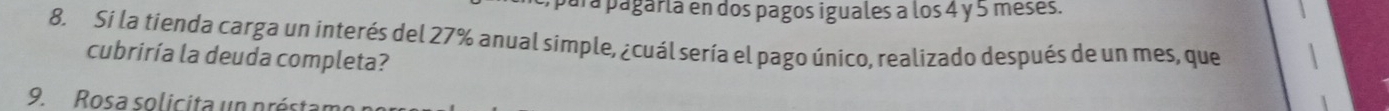 para pagarla en dos pagos iguales a los 4 y 5 meses. 
8. Si la tienda carga un interés del 27% anual simple, ¿cuál sería el pago único, realizado después de un mes, que 
cubriría la deuda completa? 
9. Rosa solicita un préstamo