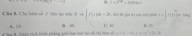 -1+ln (3+-1).
D. I=3^(2020)+2020ln 3. 
Câu 8. Cho hàm số ƒ liên tục trên R và ∈tlimits _0^(4f(x)dx=20 , khi đó giá trị của tích phân I=∈tlimits _2^2f(2x)dx bằng
A. 10. B. -40. C. 40. D. 20.
Câu 9. Diện tích hình phẳng giới hạn bởi hai đồ thị hàm số y=x^2)-5x, y=-x^2+2xld