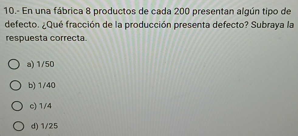 10.- En una fábrica 8 productos de cada 200 presentan algún tipo de
defecto. ¿Qué fracción de la producción presenta defecto? Subraya la
respuesta correcta.
a) 1/50
b) 1/40
c) 1/4
d) 1/25