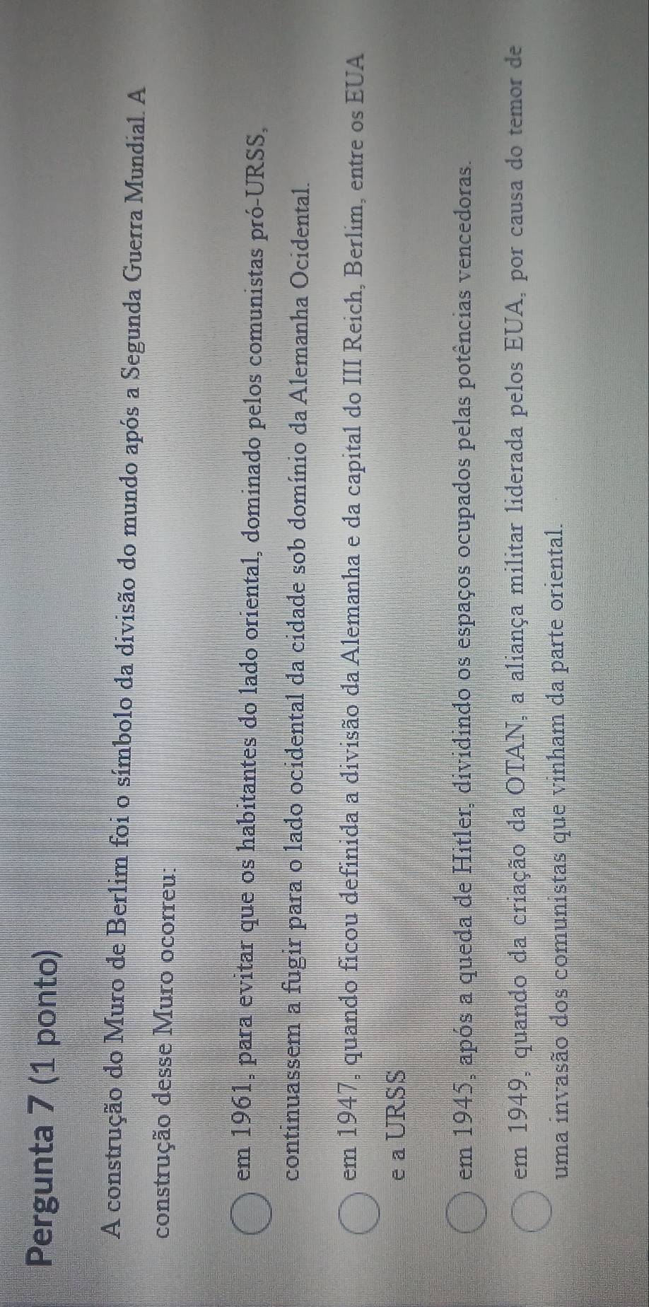 Pergunta 7 (1 ponto)
A construção do Muro de Berlim foi o símbolo da divisão do mundo após a Segunda Guerra Mundial. A
construção desse Muro ocorreu:
em 1961, para evitar que os habitantes do lado oriental, dominado pelos comunistas pró-URSS,
continuassem a fugir para o lado ocidental da cidade sob domínio da Alemanha Ocidental.
em 1947, quando ficou definida a divisão da Alemanha e da capital do III Reich, Berlim, entre os EUA
e a URSS
em 1945, após a queda de Hitler, dividindo os espaços ocupados pelas potências vencedoras.
em 1949, quando da criação da OTAN, a aliança militar liderada pelos EUA, por causa do temor de
uma invasão dos comunistas que vinham da parte oriental.