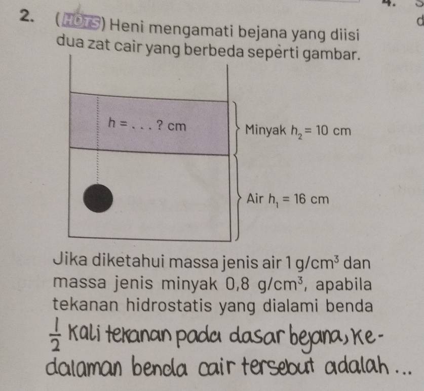 HOT §) Heni mengamati bejana yang diisi
dua zat cair yang berbeda sepèrti gambar.
h= _ ? cm Minyak h_2=10cm
Air h_1=16cm
Jika diketahui massa jenis air 1g/cm^3 dan
massa jenis minyak 0,8g/cm^3 , apabila
tekanan hidrostatis yang dialami benda