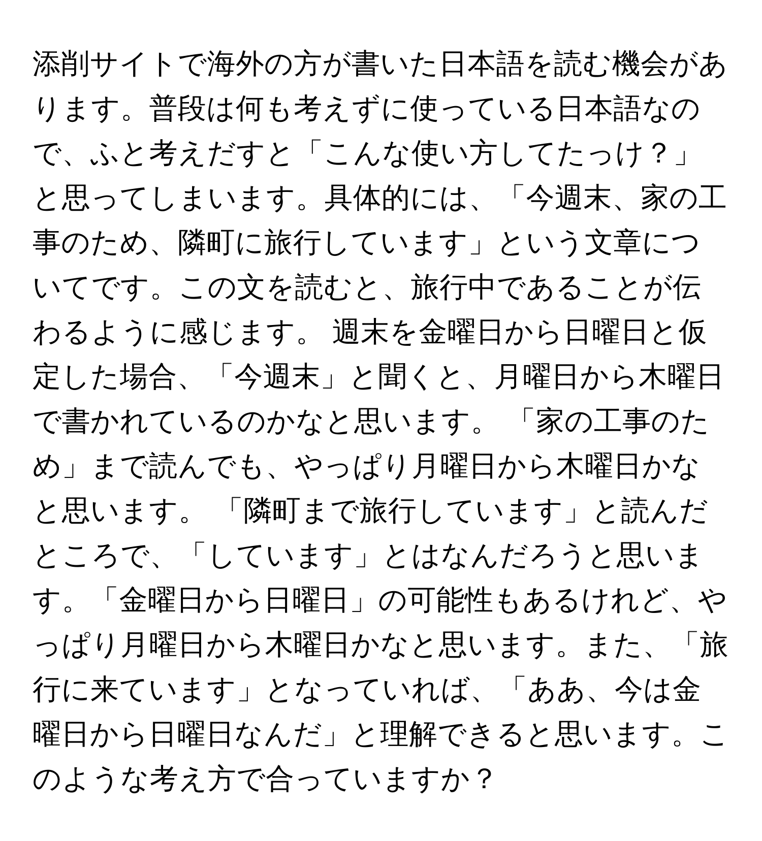 添削サイトで海外の方が書いた日本語を読む機会があります。普段は何も考えずに使っている日本語なので、ふと考えだすと「こんな使い方してたっけ？」と思ってしまいます。具体的には、「今週末、家の工事のため、隣町に旅行しています」という文章についてです。この文を読むと、旅行中であることが伝わるように感じます。 週末を金曜日から日曜日と仮定した場合、「今週末」と聞くと、月曜日から木曜日で書かれているのかなと思います。 「家の工事のため」まで読んでも、やっぱり月曜日から木曜日かなと思います。 「隣町まで旅行しています」と読んだところで、「しています」とはなんだろうと思います。「金曜日から日曜日」の可能性もあるけれど、やっぱり月曜日から木曜日かなと思います。また、「旅行に来ています」となっていれば、「ああ、今は金曜日から日曜日なんだ」と理解できると思います。このような考え方で合っていますか？