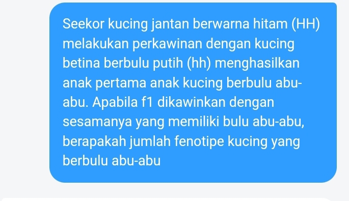 Seekor kucing jantan berwarna hitam (HH) 
melakukan perkawinan dengan kucing 
betina berbulu putih (hh) menghasilkan 
anak pertama anak kucing berbulu abu- 
abu. Apabila f1 dikawinkan dengan 
sesamanya yang memiliki bulu abu-abu, 
berapakah jumlah fenotipe kucing yang 
berbulu abu-abu