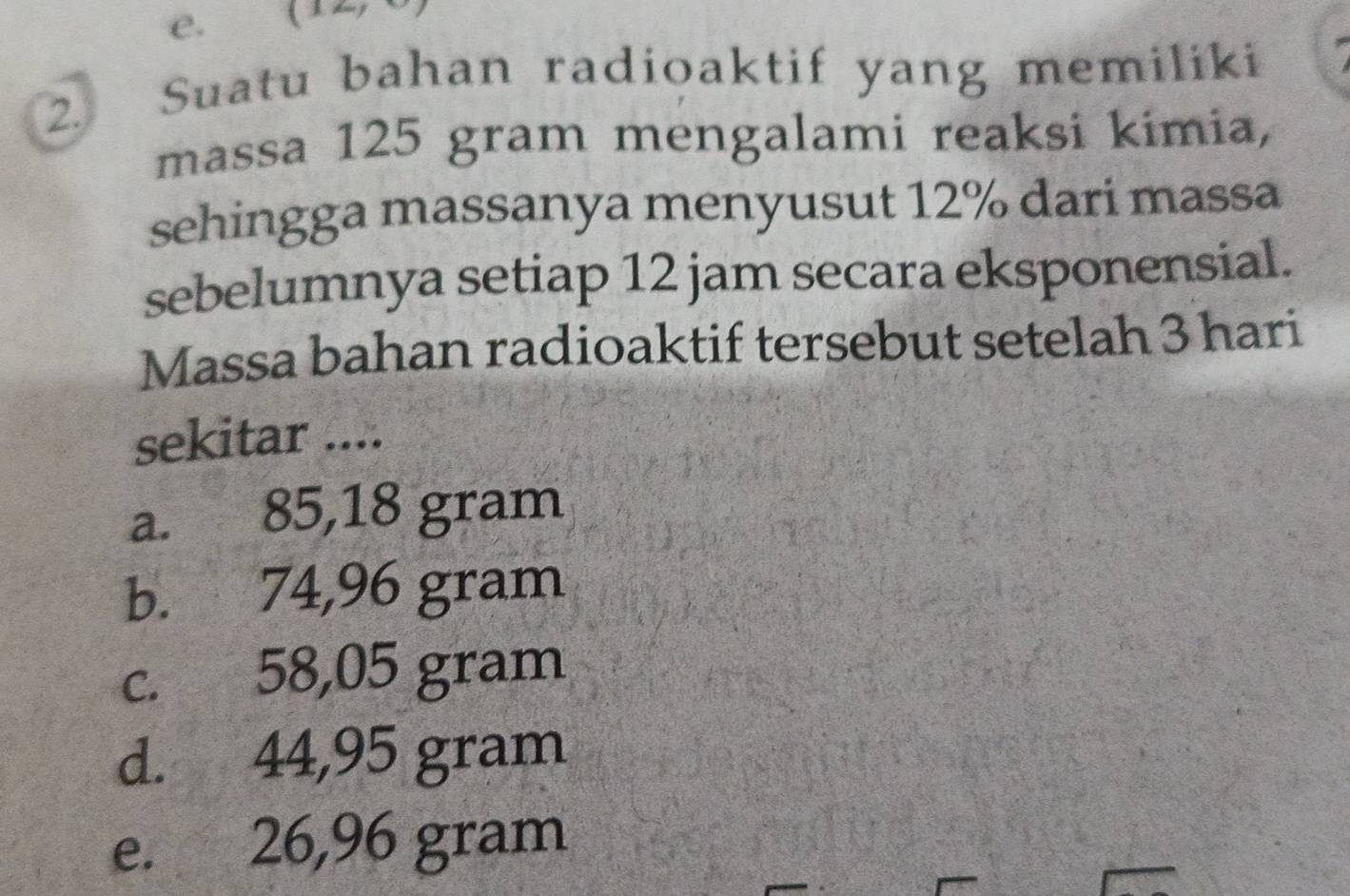 Suatu bahan radioaktif yang memiliki
massa 125 gram mengalami reaksi kimia,
sehingga massanya menyusut 12% dari massa
sebelumnya setiap 12 jam secara eksponensial.
Massa bahan radioaktif tersebut setelah 3 hari
sekitar ....
a. 85,18 gram
b. 74,96 gram
c. 58,05 gram
d. 44,95 gram
e. 26,96 gram