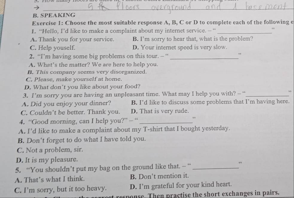 now many noor
_
B. SPEAKING
Exercise 1: Choose the most suitable response A, B, C or D to complete each of the following e
1. “Hello, I’d like to make a complaint about my internet service. — “_
”
A. Thank you for your service. B. I’m sorry to hear that, what is the problem?
C. Help youself. D. Your internet speed is very slow.
2. “I’m having some big problems on this tour. - “_
”
A. What’s the matter? We are here to help you.
B. This company seems very disorganized.
C. Please, make yourself at home.
D. What don’t you like about your food?
3. I’m sorry you are having an unpleasant time. What may I help you with? - “_
”
A. Did you enjoy your dinner? B. I’d like to discuss some problems that I’m having here.
C. Couldn’t be better. Thank you. D. That is very rude.
4. “Good morning, can I help you?” - “_
”
A. I’d like to make a complaint about my T-shirt that I bought yesterday.
B. Don’t forget to do what I have told you.
C. Not a problem, sir.
D. It is my pleasure.
5. “You shouldn’t put my bag on the ground like that. — “_
A. That’s what I think. B. Don’t mention it.
C. I’m sorry, but it too heavy. D. I’m grateful for your kind heart.
response. Then practise the short exchanges in pairs.