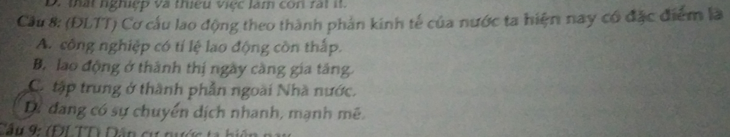 thất nghiệp và thiếu viợc làm con rất it.
Cầu 8: (ĐLTT) Cơ cấu lao động theo thành phản kinh tế của nước ta hiện nay có đặc điểm là
A. công nghiệp có tí lệ lao động còn thấp.
B. lao động ở thành thị ngày càng gia tăng
C. tập trung ở thành phẫn ngoài Nhà nước.
Dự đang có sự chuyển dịch nhanh, mạnh mê
Cầu 9: (ĐLTT) Dân cư nị