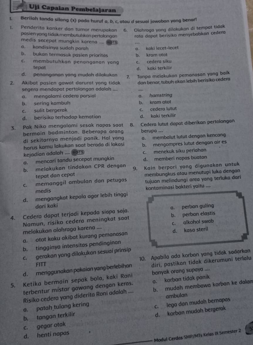 Uji Capaian Pembelajaran
1. Berilah tanda silang (x) pada huruf a, b, c, atou d sesuai jawaban yang benor!
1. Penderita kanker dan tumor merupakan 6. Olahraga yang dilakukan di tempat tidak
pasien yong tidak membutuhkan pertolongan rata dapat berisiko menyebabkan cedera
medis secepat mungkin karena .... OTS
a. kondisinya sudah parah a. kaki lecet-lecet
b. bukan termasuk pasien prioritas b. kram otot
c. membutuhkan penanganan yang c. cedera siku
tepat d. kaki terkilir
d. penanganan yang mudah dilakukan 7. Tanpa melakukan pemanasan yang baik
2. Akibat pasien gawat darurat yang tidak dan benar, tubuh akan lebih berisiko cedera
segera mendapat pertolongan adalah ....
a. mengalami cedera parsial a. hamstring
b. sering kambuh b. kram otot
c. sulit bergerak c. cedera lutut
d. berisiko terhadap kematian d. kaki terkilir
3. Pak Niko mengalami sesak napas saat 8. Cedera lutut dapat diberikan pertolongan
bermain badminton. Beberapa orang berupa ....
di sekitarnya menjadi panik. Hal yang a. membalut lutut dengan kencang
harus kamu lakukan saat berada di lokasi b. mengompres lutut dengan air es
kejadian adalah .... HOTS c. menekuk siku perlahan
a. mencari tandu secepat mungkin d. memberi napas buatan
b. melakukan tindakan CPR dengan 9. Kain berpori yang digunakan untuk
tepat dan cepat
membungkus atau menutupi luka dengan
c. memanggil ambulan dan petugas tujuan melindungi area yang terluka dari
medis kontaminasi bakteri yaitu ....
d. mengangkat kepala agar lebih tinggi
dari kaki
4. Cedera dapat terjadi kepada siapa saja. a. perban guling
Namun, rísiko cedera meningkat saat b. perban elastis
melakukan olahraga karena .... c. alkohol swab
a. otot kaku akibat kurang pemanasan d. kasa steril
b. tingginya intensitas pendinginan
c. gerakan yang dilakukan sesuai prinsip
FITT 10. Apabila ada korban yang tidak sadarkan
d. menggunakan pakaian yang berlebihan diri, pastikan tidak dikerumuni terlalu
5. Ketika bermain sepak bola, kaki Roni banyak orang supaya ....
terbentur místar gawang dengan keras. a. korban tidak panik
Risiko cedera yang diderita Roni adalah .... b. mudah membawa korban ke dalam
a. patah tulang kering ambulan
b. tangan terkilir c. lega dan mudah bernapas
c. gegar otak d. korban mudah bergerak
d. henti napas
Modul Cerdas SMP/MTs Kelas IX Semester 2 5