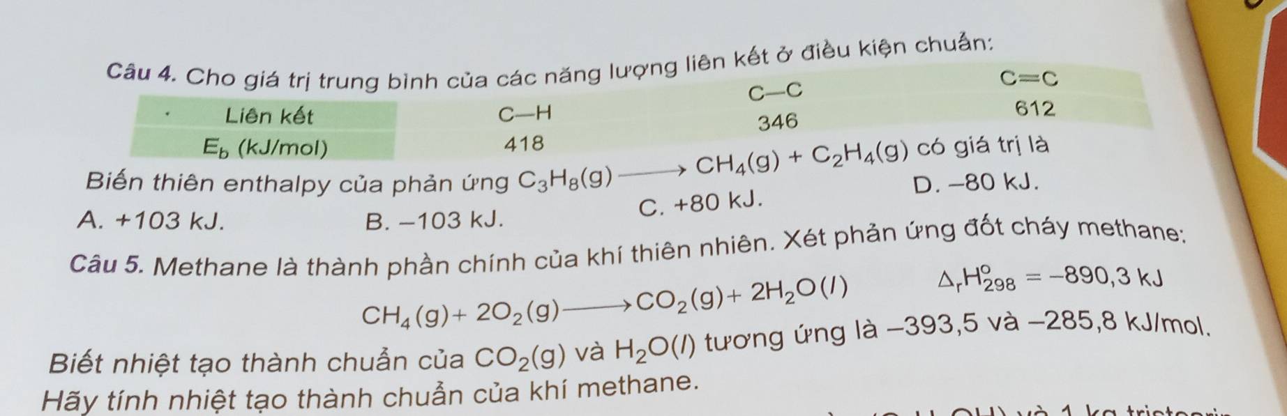 ợng liên kết ở điều kiện chuẩn:
Biến thiên enthalpy của phản ứng C_3H_8(g) to
D. -80 kJ.
C. +80 kJ.
A. +103 kJ. B. -103 kJ.
Câu 5. Methane là thành phần chính của khí thiên nhiên. Xét phản ứng đốt cháy methane:
CH_4(g)+2O_2(g)to CO_2(g)+2H_2O(l)
△ _rH_(298)°=-890,3kJ
Biết nhiệt tạo thành chuẩn của CO_2(g) và H_2O(l) tương ứng là −393,5 và −285,8 kJ/mol.
Hãy tính nhiệt tạo thành chuẩn của khí methane.