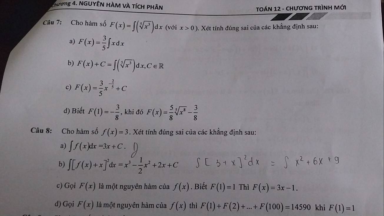 Chương 4. NGUYÊN HÀM VÀ TÍCH PHÂN 
TOÁN 12 - CHƯơNG TRÌNH MỚI 
Câu 7: Cho hàm số F(x)=∈t (sqrt[5](x^3))dx (với x>0). Xét tính đúng sai của các khẳng định sau: 
a) F(x)= 3/5 ∈t xdx
b) F(x)+C=∈t (sqrt[5](x^3))dx, C∈ R
c) F(x)= 3/5 x^(-frac 2)5+C
d) Biết F(1)=- 3/8  , khi đó F(x)= 5/8 sqrt[5](x^8)- 3/8 
Câu 8: Cho hàm số f(x)=3. Xét tính đúng sai của các khẳng định sau: 
a) ∈t f(x)dx=3x+C. 
b) ∈t [f(x)+x]^2dx=x^3- 1/2 x^2+2x+C
c) Gọi F(x) là một nguyên hàm của f(x). Biết F(1)=1 Thì F(x)=3x-1. 
d) Gọi F(x) là một nguyên hàm của f(x) thì F(1)+F(2)+...+F(100)=14590 khi F(1)=1