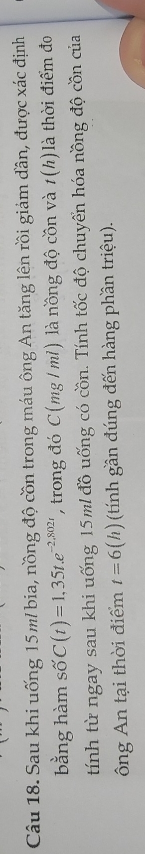 Sau khi uống 15m/ bia, nồng độ cồn trong máu ông An tăng lên rồi giảm dần, được xác định 
bằng hàm swidehat OC(t)=1,35t.e^(-2,802r) , trong đó C(mg / ml) là nồng độ cồn và t(h) là thời điểm đo 
tính từ ngay sau khi uống 15 ml đồ uống có cồn. Tính tốc độ chuyển hóa nồng độ cồn của 
ông An tại thời điểm t=6(h) (tính gần đúng đến hàng phần triệu).