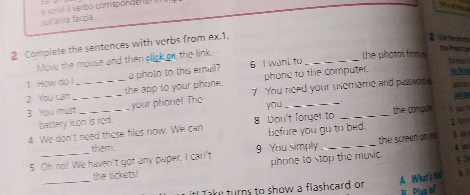 scrivi il verbo corrispondente in 
sull'altra faccia. 
2 Complete the sentences with verbs from ex.1. 
2. Use the progt 
Move the mouse and then click on the link. 
the Present al 
the photos from m 
1 How do I_ a photo to this email? 6 I want to_ 
The e 
phone to the computer. Par thrint 
7 You need your username and password 
2 You can _the app to your phone. 
3 You must_ your phone! The 
you 
_. 
the compua 1 po 
8 Don't forget to_ 
battery icon is red. 2. Cmi
4 We don't need these files now. We can 
before you go to bed. 
the screen on you 3 ∞ 
them. 9 You simply _ 4 y 
5 Oh no! We haven't got any paper. I can't 
_ 
_the tickets! phone to stop the music. 
5 0 
A What's this 6 
t! Take turns to show a flashcard or 
B Plua inf