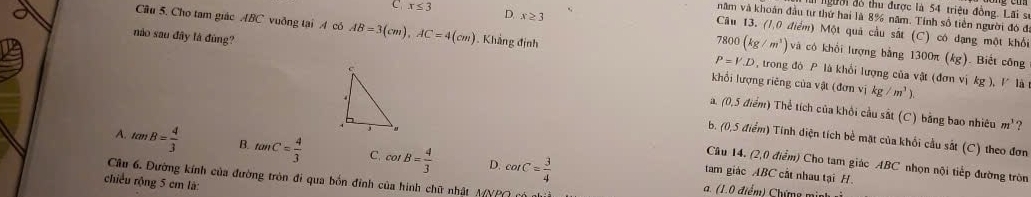 dgười đồ thu được là 54 triệu đồng. Lãi sĩ
năm và khoán đầu tư thứ hai là 8% năm. Tính số tiền người đó đ
C x≤ 3 D. x≥ 3 Câu 13. (1,0 điểm) Một quả cầu sắt (C) có dạng một khổi
Câu 5. Cho tam giác ABC vuỡng tại A có AB=3(cm), AC=4(cm) , Khẳng định P=V.D , trong đó P là khổi lượng của vật (đơn vị kg )
800(kg/m^3) và cô khối lượng bằng 1300π (kg). Biết công
nào sau đây là đùng? khổi lượng riêng của vật (đơn vị
kg/m^3). 
.V là
a. (0,5 điểm) Thể tích của khởi cầu sắt (C) bằng bao nhiêu
m^1 ?
b. (0,5 điểm) Tinh diện tích bề mặt của khối cầu sắt (C) theo đơn
A. tan B= 4/3  B. tan C= 4/3  C. cot B= 4/3  D. cot C= 3/4 
Câu 14. (2,0 điểm) Cho tam giác ABC nhọn nội tiếp đường tròn
tam giác ABC cất nhau tại H
Câu 6. Đường kính của đường tròn đi qua bốn đỉnh của hình chữ nhất A(YPQ nộ a. (1.0 điểm) Chứng m nh 
chiều rộng 5 cm là: