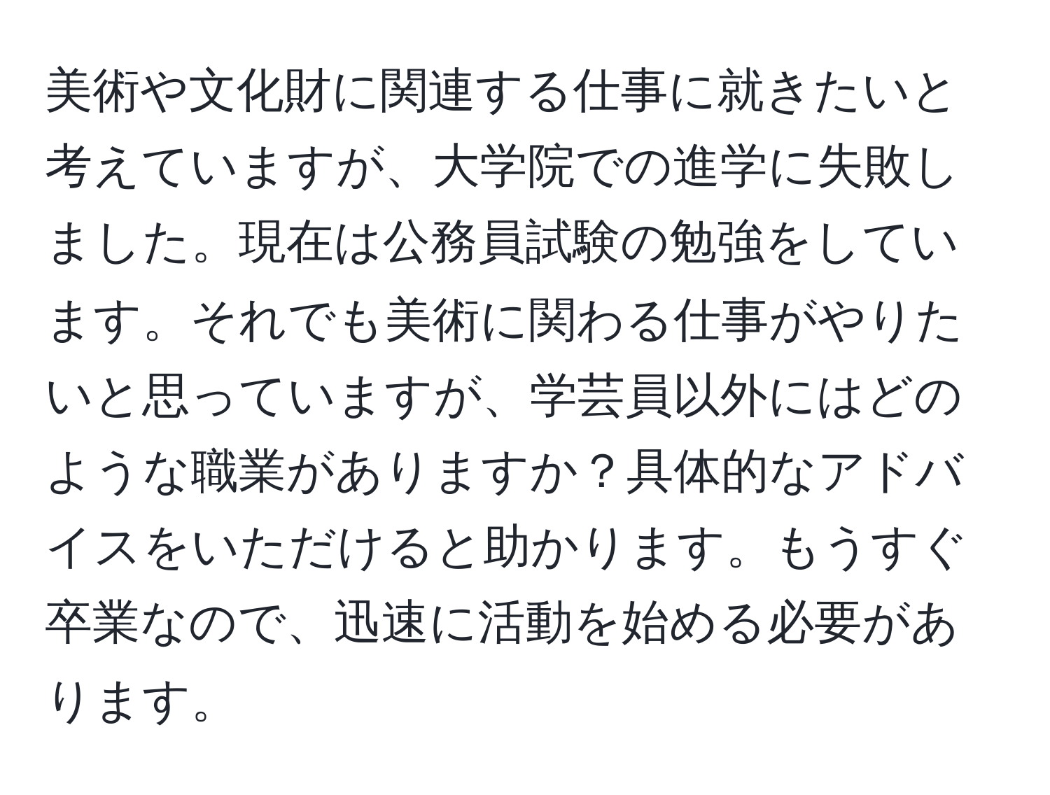 美術や文化財に関連する仕事に就きたいと考えていますが、大学院での進学に失敗しました。現在は公務員試験の勉強をしています。それでも美術に関わる仕事がやりたいと思っていますが、学芸員以外にはどのような職業がありますか？具体的なアドバイスをいただけると助かります。もうすぐ卒業なので、迅速に活動を始める必要があります。