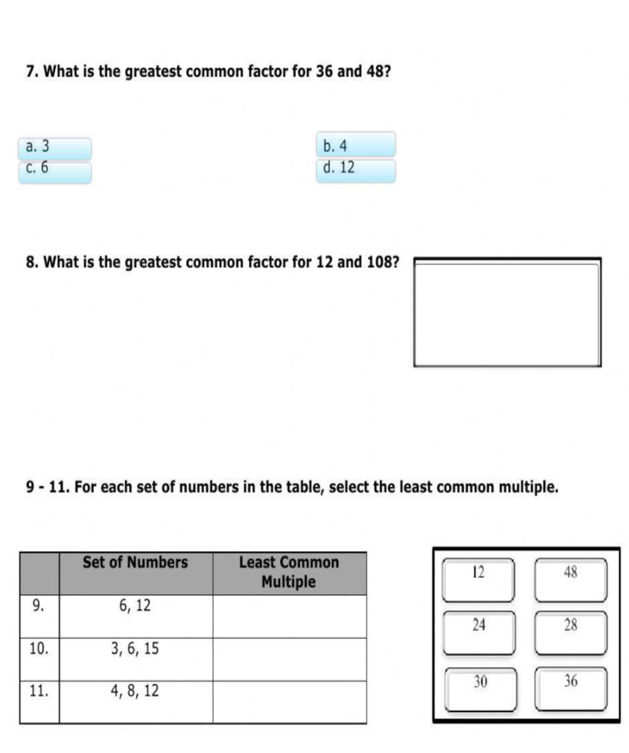 What is the greatest common factor for 36 and 48?
a. 3 b. 4
c. 6 d. 12
8. What is the greatest common factor for 12 and 108?
9 - 11. For each set of numbers in the table, select the least common multiple.
12 48
24 28
30 36