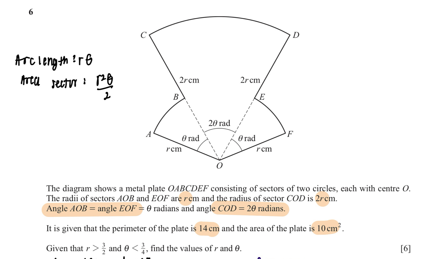 The diagram shows a metal plate OABCDEF consisting of sectors of two circles, each with centre O. 
The radii of sectors AOB and EOF are rcm and the radius of sector COD is 2rcm. 
Angle AOB= angle EOF=θ radians and angle COD=2θ radians. 
It is given that the perimeter of the plate is 14cm and the area of the plate is 10cm^2. 
Given that r> 3/2  and θ , find the values of r and θ. [6]