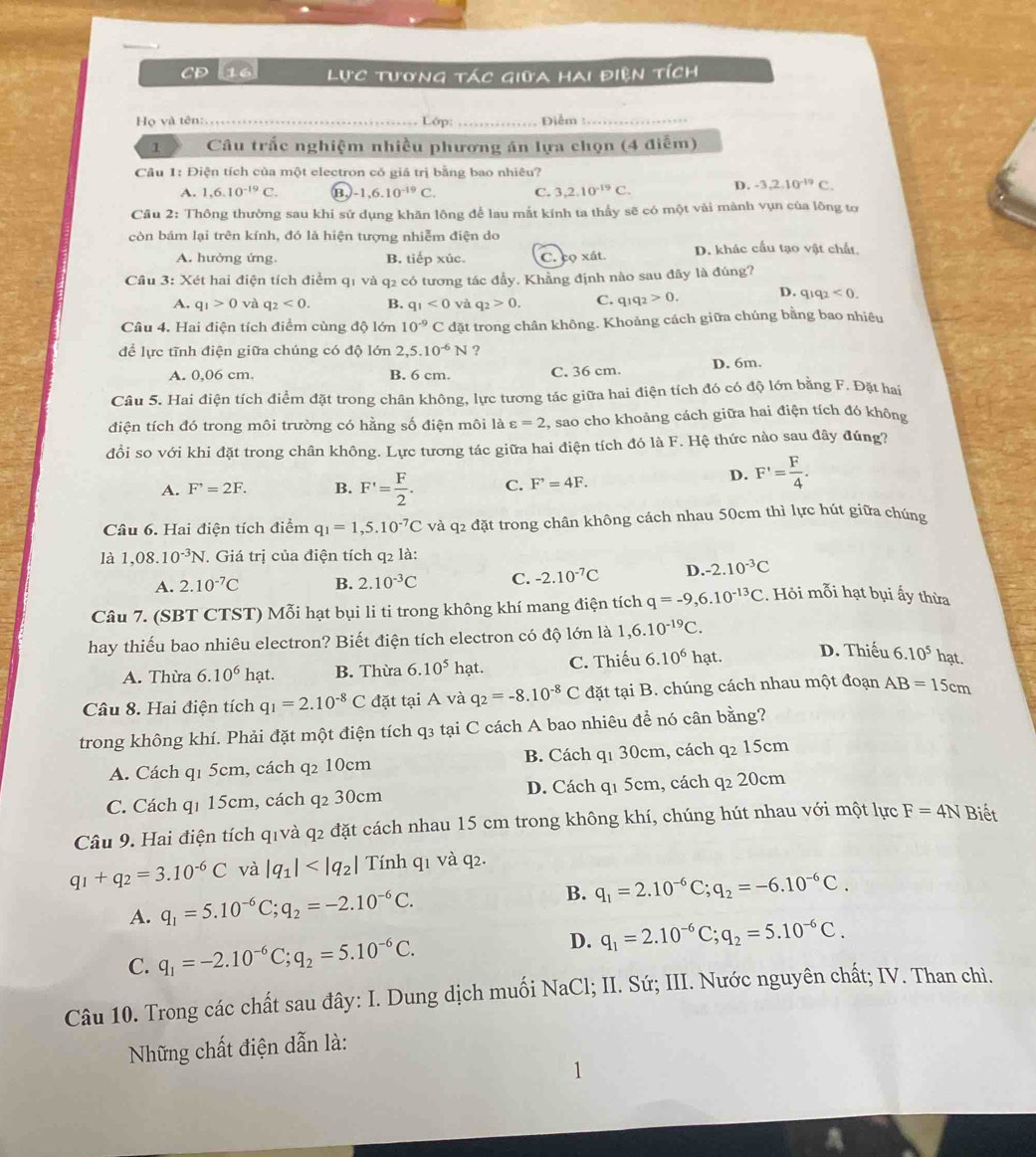 CD 16  Lực tương tác giữa hai điện tích
Họ và tên:. _Lớp:_ Điễm_
1 Câu trắc nghiệm nhiều phương án lựa chọn (4 điễm)
Câu 1: Điện tích của một electron có giá trị bằng bao nhiêu?
A. 1,6.10^(-19)C. B, -1,6.10^(-19)C. C. 3,2.10^(-19)C. D. -3,2.10^(-19)C.
Câu 2: Thông thường sau khi sử dụng khăn lông để lau mắt kính ta thầy sẽ có một vải mành vụn của lông tơ
còn bám lại trên kính, đó là hiện tượng nhiễm điện do
A. hưởng ứng. B. tiếp xúc. C. coxit. D. khác cấu tạo vật chất
Cầu 3: Xét hai điện tích điểm q1 và q2 có tương tác đầy. Khẳng định nào sau đây là đúng?
A. q_1>0 và q_2<0. B. q_1<0</tex> và q_2>0. C. q_1q_2>0. D. q_1q_2<0</tex>
Câu 4. Hai điện tích điểm cùng độ lớn 10^(-9)C đặt trong chân không. Khoảng cách giữa chúng bằng bao nhiêu
để lực tĩnh điện giữa chúng có độ lớn 2,5.10^(-6)N ?
A. 0,06 cm. B. 6 cm. C. 36 cm. D. 6m.
Câu 5. Hai điện tích điểm đặt trong chân không, lực tương tác giữa hai điện tích đó có độ lớn bằng F. Đặt hai
điện tích đó trong môi trường có hằng số điện môi là varepsilon =2 , sao cho khoảng cách giữa hai điện tích đó không
đồi so với khi đặt trong chân không. Lực tương tác giữa hai điện tích đó là F. Hệ thức nào sau đây đúng?
A. F^,=2F. B. F'= F/2 . C. F^,=4F.
D. F'= F/4 .
Câu 6. Hai điện tích điểm q_1=1,5.10^(-7)C và q2 đặt trong chân không cách nhau 50cm thì lực hút giữa chúng
là 1,08.10^(-3)N. Giá trị của điện tích q2 là:
A. 2.10^(-7)C B. 2.10^(-3)C C. -2.10^(-7)C D. -2.10^(-3)C
Câu 7. (SBT CTST) Mỗi hạt bụi li ti trong không khí mang điện tích q=-9,6.10^(-13)C. Hỏi mỗi hạt bụi ấy thừa
hay thiếu bao nhiêu electron? Biết điện tích electron có độ lớn là 1,6.10^(-19)C. D. Thiếu 6.10^5 hạt.
A. Thừa 6.10^6 hạt. B. Thừa 6.10^5h ạt. C. Thiếu 6.10^6hat.
Câu 8. Hai điện tích q_1=2.10^(-8)C đặt tại A và q_2=-8.10^(-8)C đặt tại B. chúng cách nhau một đoạn AB=15cm
trong không khí. Phải đặt một điện tích q3 tại C cách A bao nhiêu để nó cân bằng?
A. Cách q1 5cm, cách q₂ 10cm B. Cách q1 30cm, cách q₂ 15cm
C. Cách q1 15cm, cách q2 30cm D. Cách q1 5cm, cách q 20cm
Câu 9. Hai điện tích q1và q2 đặt cách nhau 15 cm trong không khí, chúng hút nhau với một lực F=4N Biết
q_1+q_2=3.10^(-6)C và |q_1| Tính q1 và q2.
A. q_1=5.10^(-6)C;q_2=-2.10^(-6)C.
B. q_1=2.10^(-6)C;q_2=-6.10^(-6)C.
C. q_1=-2.10^(-6)C;q_2=5.10^(-6)C. D. q_1=2.10^(-6)C;q_2=5.10^(-6)C.
Câu 10. Trong các chất sau đây: I. Dung dịch muối NaCl; II. Sứ; III. Nước nguyên chất; IV. Than chì.
Những chất điện dẫn là: