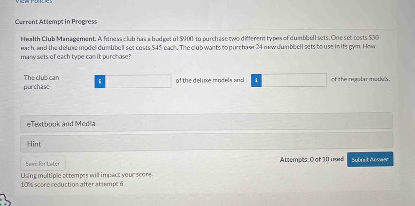 Current Attempt in Progress 
Health Club Management. A ftness club has a budget of $900 to purchase two different types of dumbbell sets. One set costs $30
each, and the deluxe model dumbbell set costs $45 each. The club wants to purchase 24 new dumbbell sets to use in its gym. How 
many sets of each type can it purchase? 
The club can i 
purchase of the deluxe models and i of the regular models. 
eTextbook and Media 
Hint 
Save for Later Attempts: 0 of 10 used Submit Answer 
Using multiple attempts will impact your score.
10% score reduction after attempt 6