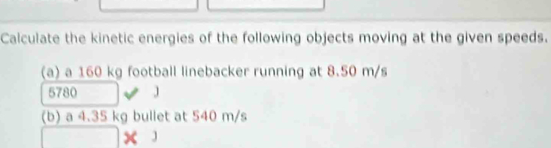 Calculate the kinetic energies of the following objects moving at the given speeds. 
(a) a 160 kg football linebacker running at 8.50 m/s
5780 J
(b) a 4.35 kg bullet at 540 m/s
□ * 3