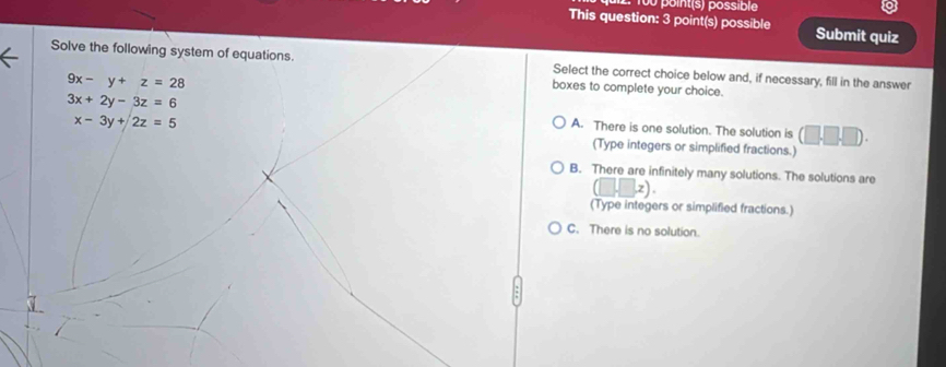 100 point(s) possible
This question: 3 point(s) possible Submit quiz
Solve the following system of equations. Select the correct choice below and, if necessary, fill in the answer
9x-y+z=28
boxes to complete your choice.
3x+2y-3z=6 A. There is one solution. The solution is (□ .□ .□ ).
x-3y+2z=5
(Type integers or simplified fractions.)
B. There are infinitely many solutions. The solutions are
(□ ,□ ,z). 
(Type integers or simplified fractions.)
C. There is no solution.