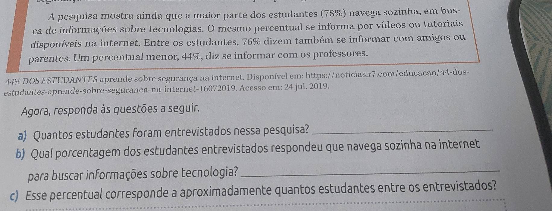 A pesquisa mostra ainda que a maior parte dos estudantes (78%) navega sozinha, em bus- 
ca de informações sobre tecnologias. O mesmo percentual se informa por vídeos ou tutoriais 
disponíveis na internet. Entre os estudantes, 76% dizem também se informar com amigos ou 
parentes. Um percentual menor, 44%, diz se informar com os professores.
44% DOS ESTUDANTES aprende sobre segurança na internet. Disponível em: https://noticias.r7.com/educacao/44-dos- 
estudantes-aprende-sobre-seguranca-na-internet- 16072019. Acesso em: 24 jul. 2019. 
Agora, responda às questões a seguir. 
a) Quantos estudantes foram entrevistados nessa pesquisa?_ 
b) Qual porcentagem dos estudantes entrevistados respondeu que navega sozinha na internet 
para buscar informações sobre tecnologia?_ 
c) Esse percentual corresponde a aproximadamente quantos estudantes entre os entrevistados?