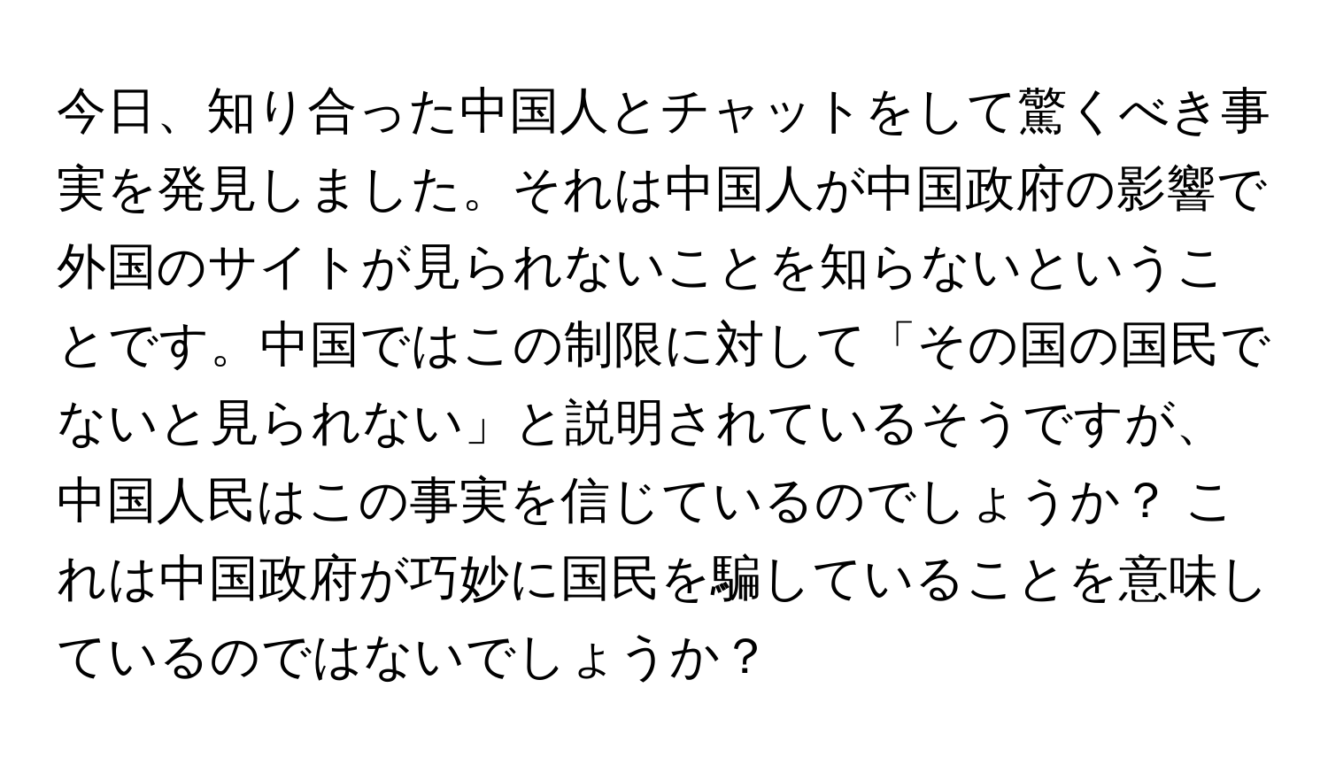 今日、知り合った中国人とチャットをして驚くべき事実を発見しました。それは中国人が中国政府の影響で外国のサイトが見られないことを知らないということです。中国ではこの制限に対して「その国の国民でないと見られない」と説明されているそうですが、中国人民はこの事実を信じているのでしょうか？ これは中国政府が巧妙に国民を騙していることを意味しているのではないでしょうか？