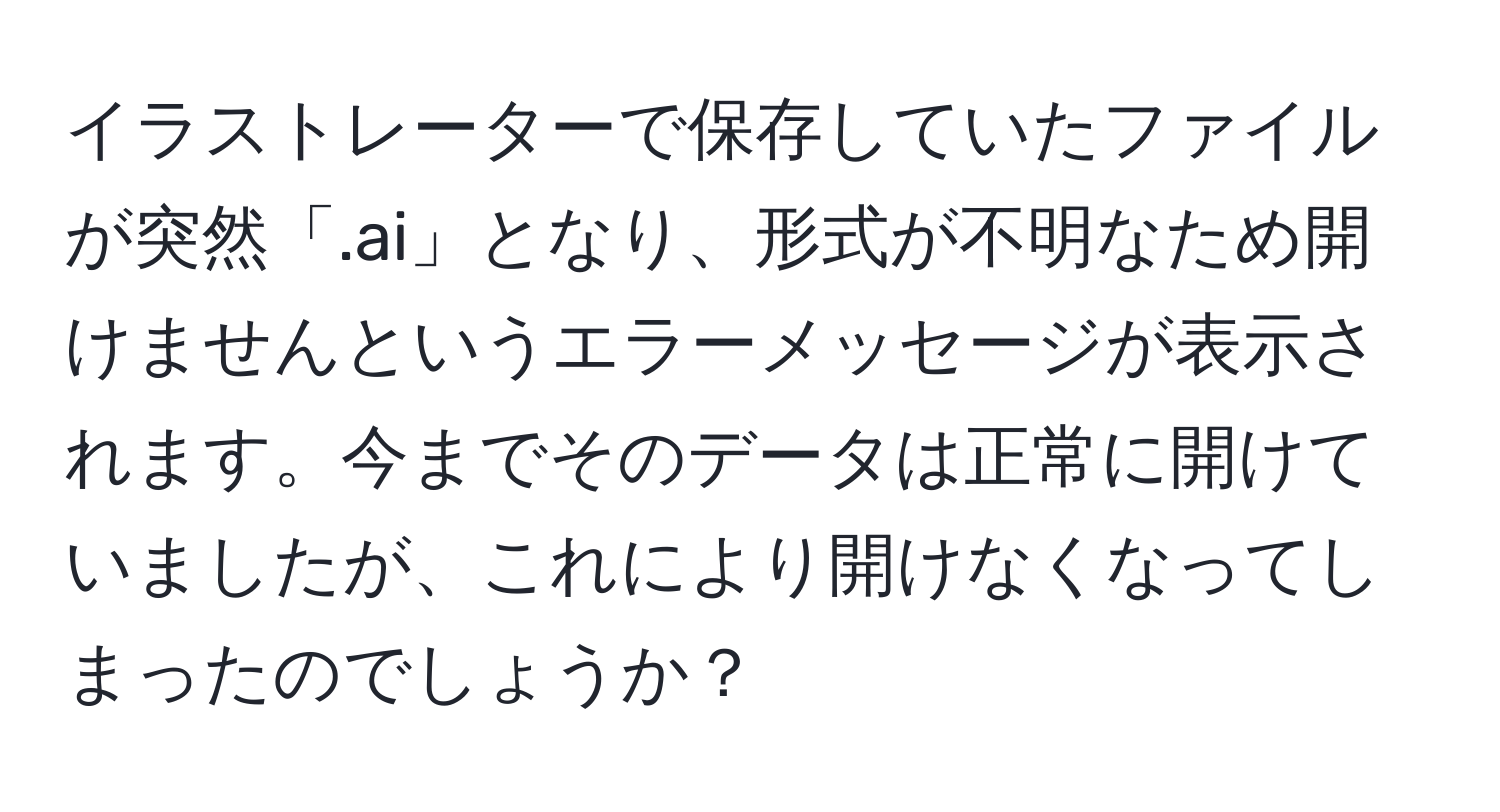 イラストレーターで保存していたファイルが突然「.ai」となり、形式が不明なため開けませんというエラーメッセージが表示されます。今までそのデータは正常に開けていましたが、これにより開けなくなってしまったのでしょうか？