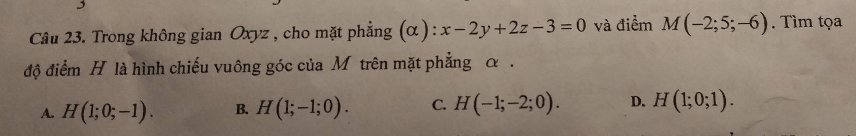 Trong không gian Oxyz , cho mặt phẳng (α ): x-2y+2z-3=0 và điểm M(-2;5;-6). Tìm tọa
độ điểm H là hình chiếu vuông góc của M trên mặt phẳng α.
C.
A. H(1;0;-1). B. H(1;-1;0). H(-1;-2;0). D. H(1;0;1).