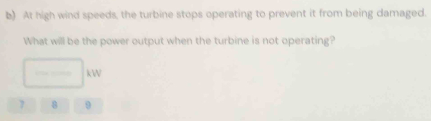 At high wind speeds, the turbine stops operating to prevent it from being damaged. 
What will be the power output when the turbine is not operating?
□ kW
7 8 9