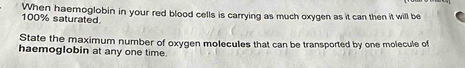 When haemoglobin in your red blood cells is carrying as much oxygen as it can then it will be
100% saturated. 
State the maximum number of oxygen molecules that can be transported by one molecule of 
haemoglobin at any one time.