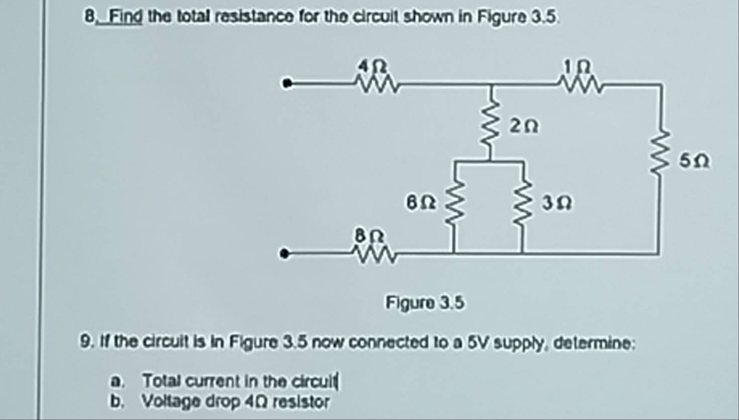 8, Find the total resistance for the circuit shown in Figure 3.5
9. If the circuit is in Figure 3.5 now connected to a 5V supply, determine: 
a. Total current in the circuit 
b. Voltage drop 4Ω resistor