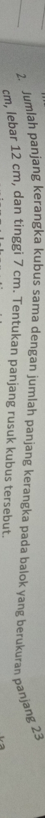 Jumlah panjang kerangka kubus sama dengan jumlah panjang kerangka pada balok yang berukuran panjang 23
cm, lebar 12 cm, dan tinggi 7 cm. Tentukan panjang rusuk kubus tersebut.