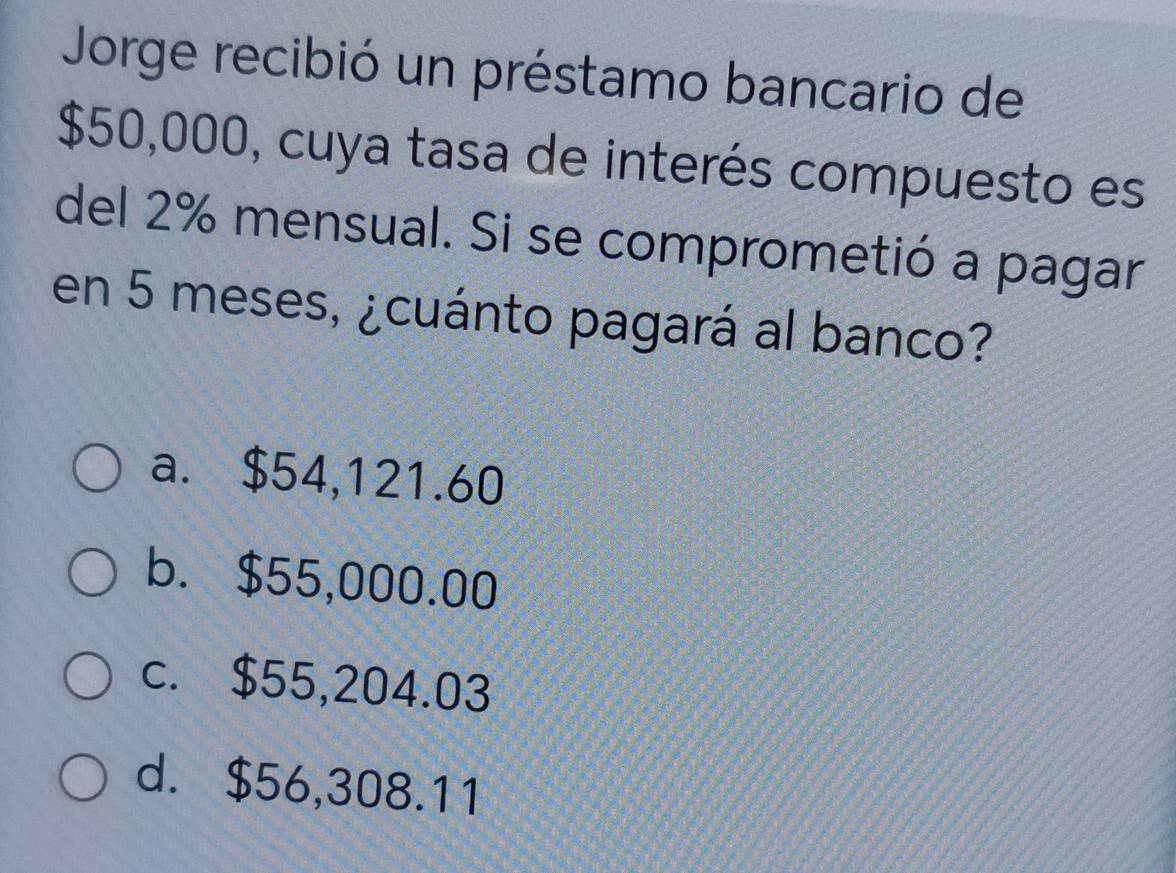 Jorge recibió un préstamo bancario de
$50,000, cuya tasa de interés compuesto es
del 2% mensual. Si se comprometió a pagar
en 5 meses, ¿cuánto pagará al banco?
a. $54,121.60
b. $55,000.00
c. $55,204.03
d. $56,308.11