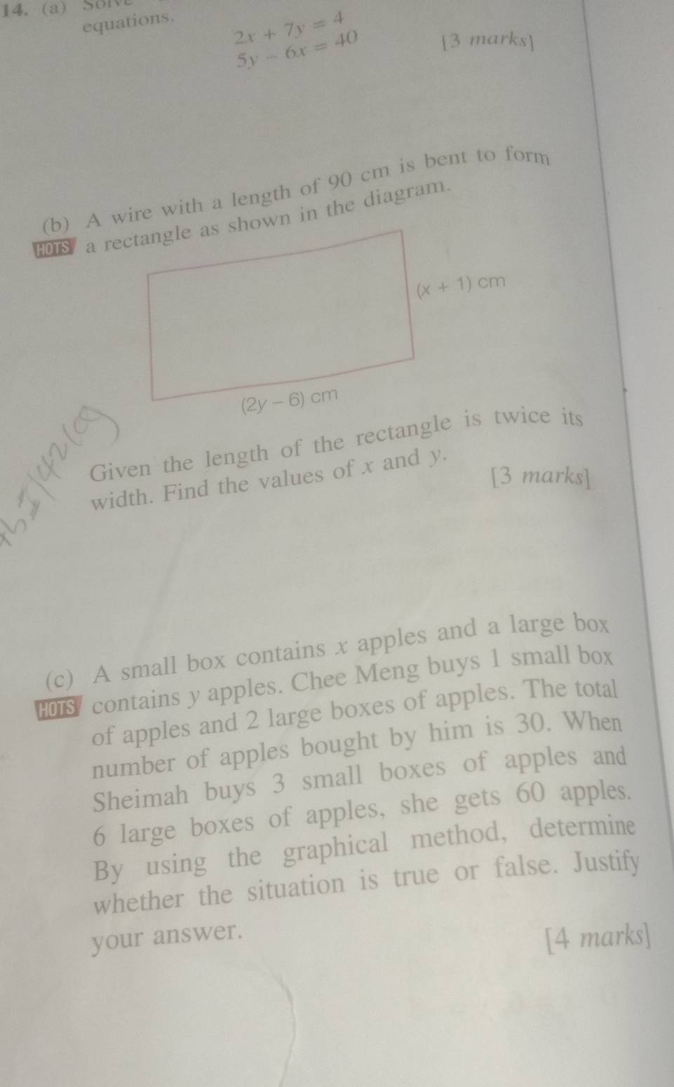 Sol
equations.
2x+7y=4
5y-6x=40
[3 marks]
(b) A wire with a length of 90 cm is bent to form
HOTS a rectangle as shown in the diagram.
Given the length of the rectangle is twice its
[3 marks]
width. Find the values of x and y.
(c) A small box contains x apples and a large box
contains y apples. Chee Meng buys 1 small box
of apples and 2 large boxes of apples. The total
number of apples bought by him is 30. When
Sheimah buys 3 small boxes of apples and
6 large boxes of apples, she gets 60 apples.
By using the graphical method, determine
whether the situation is true or false. Justify
your answer.
[4 marks]