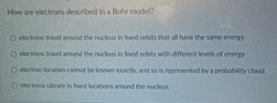 How are electrons described in a Bohr model?
electrons travel around the nucleus in fixed orbits that all have the same energy
electrons travel around the nucleus in fxed orbits with different levels of energy
electron location cannot be known exactly, and so is represented by a probability cloud
electrons vibrate in fixed locations around the nucleus