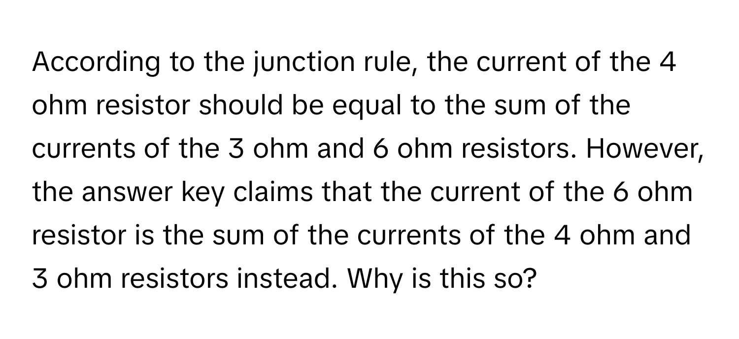 According to the junction rule, the current of the 4 ohm resistor should be equal to the sum of the currents of the 3 ohm and 6 ohm resistors. However, the answer key claims that the current of the 6 ohm resistor is the sum of the currents of the 4 ohm and 3 ohm resistors instead. Why is this so?