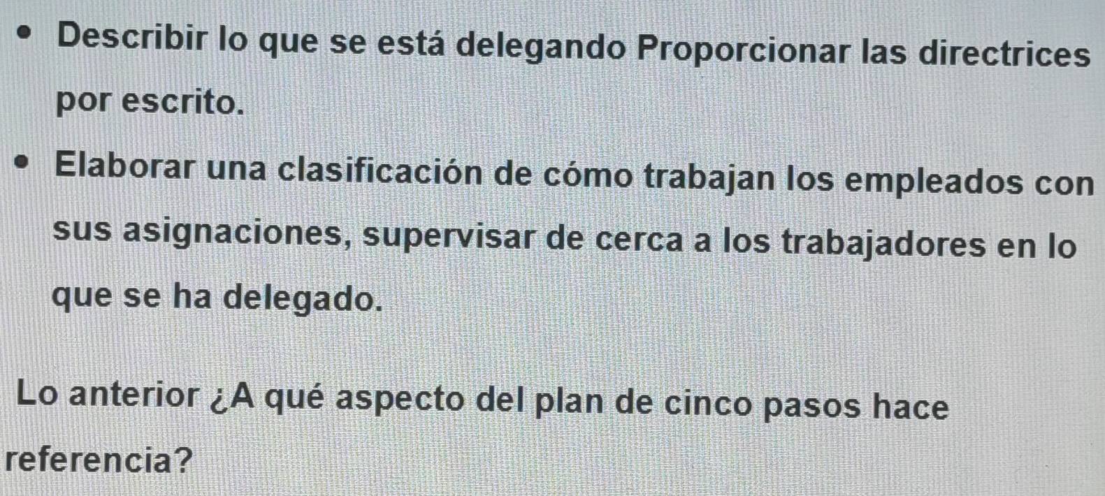 Describir lo que se está delegando Proporcionar las directrices 
por escrito. 
Elaborar una clasificación de cómo trabajan los empleados con 
sus asignaciones, supervisar de cerca a los trabajadores en lo 
que se ha delegado. 
Lo anterior ¿A qué aspecto del plan de cinco pasos hace 
referencia?