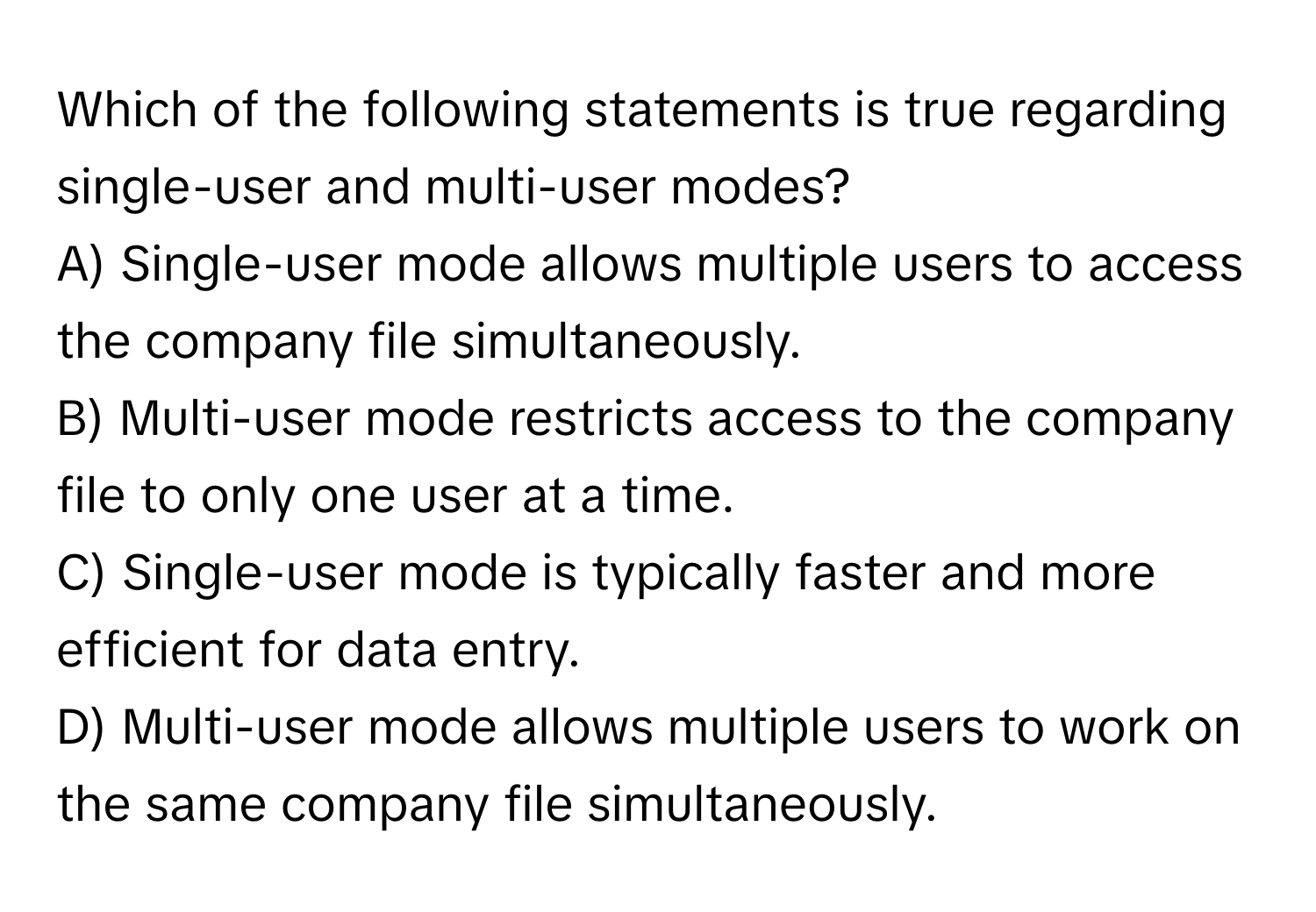 Which of the following statements is true regarding single-user and multi-user modes?

A) Single-user mode allows multiple users to access the company file simultaneously. 
B) Multi-user mode restricts access to the company file to only one user at a time. 
C) Single-user mode is typically faster and more efficient for data entry. 
D) Multi-user mode allows multiple users to work on the same company file simultaneously.