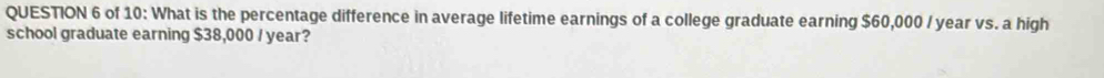 of 10: What is the percentage difference in average lifetime earnings of a college graduate earning $60,000 / year vs. a high 
school graduate earning $38,000 / year?